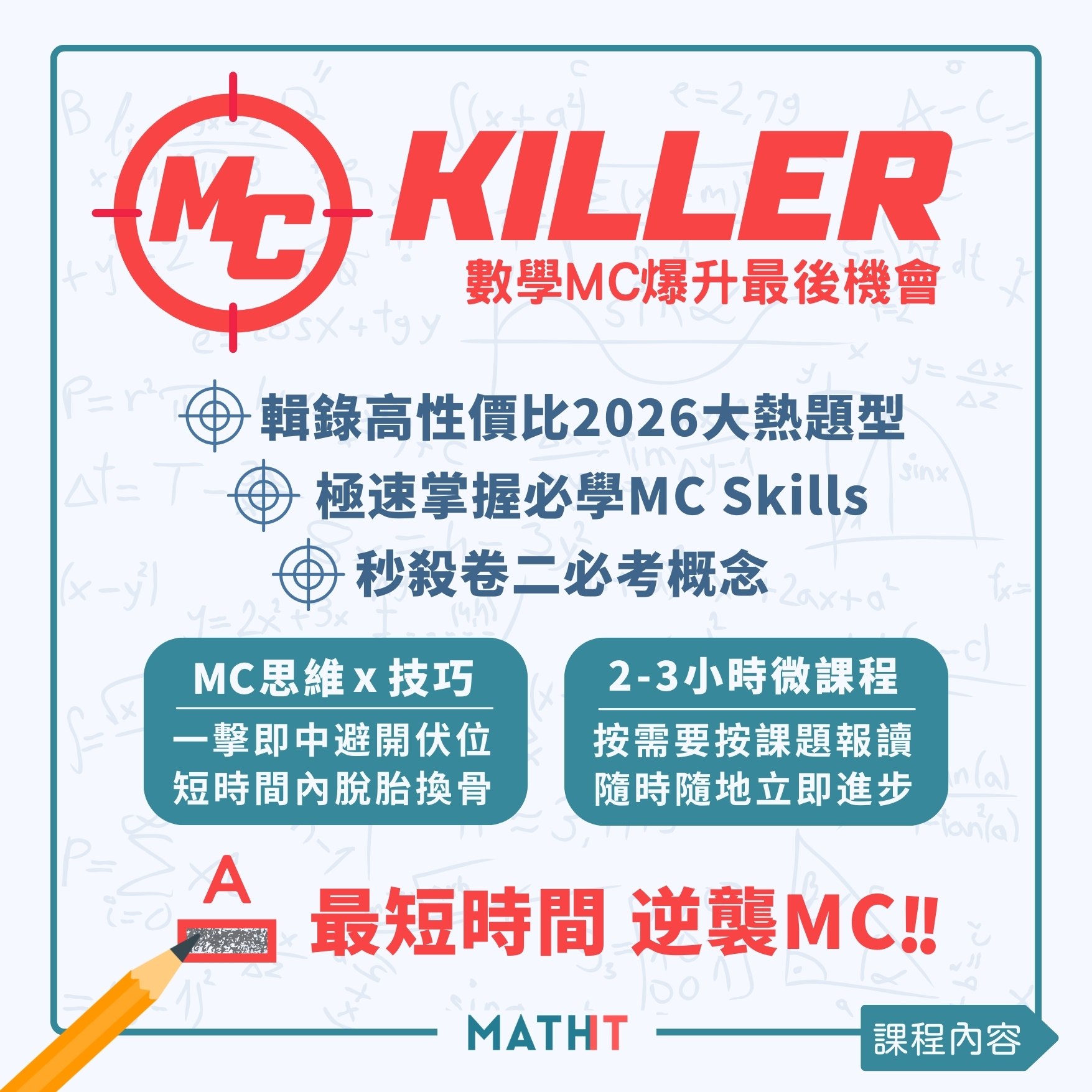 MC Killer是為了幫助中六的學生增進數學MC能力特地開設的數學補習課程。此課程著重數學MC技巧與拆題思維，讓學生在面對MC題型時能夠迅速而準確地找出解題的方法。透過四堂數學補底課程，我們涵蓋了18個必須掌握的主題並針對40種常見的數學MC題型進行深入解析。無論你的目標是達到合格還是想要穩定的Level 4，這個課程都將是你的最佳選擇。我們為學生提供了彈性的上課時間和學習進度，讓你可以根據自己的需求進行學習。如果你在上課過程中遇到任何問題，我們的專業團隊都會隨時透過WhatsApp為你提供支援。